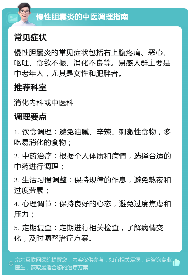 慢性胆囊炎的中医调理指南 常见症状 慢性胆囊炎的常见症状包括右上腹疼痛、恶心、呕吐、食欲不振、消化不良等。易感人群主要是中老年人，尤其是女性和肥胖者。 推荐科室 消化内科或中医科 调理要点 1. 饮食调理：避免油腻、辛辣、刺激性食物，多吃易消化的食物； 2. 中药治疗：根据个人体质和病情，选择合适的中药进行调理； 3. 生活习惯调整：保持规律的作息，避免熬夜和过度劳累； 4. 心理调节：保持良好的心态，避免过度焦虑和压力； 5. 定期复查：定期进行相关检查，了解病情变化，及时调整治疗方案。