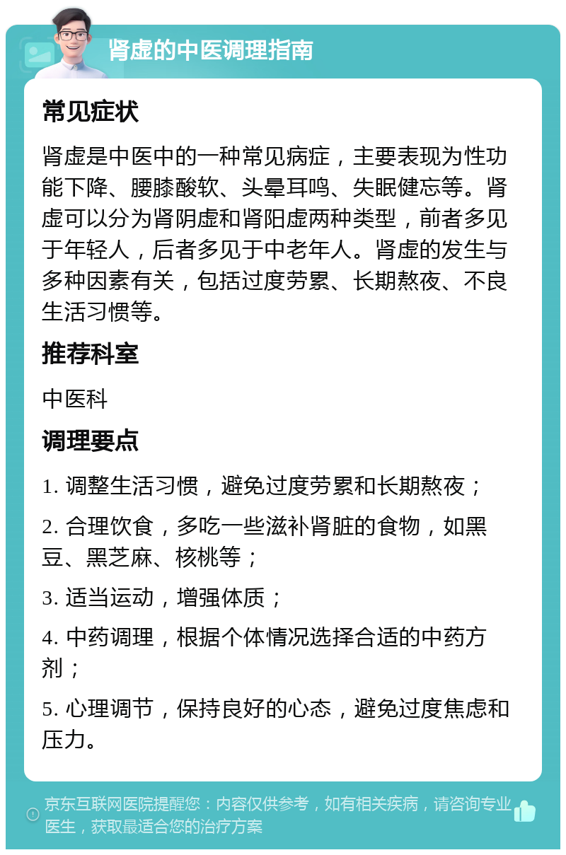 肾虚的中医调理指南 常见症状 肾虚是中医中的一种常见病症，主要表现为性功能下降、腰膝酸软、头晕耳鸣、失眠健忘等。肾虚可以分为肾阴虚和肾阳虚两种类型，前者多见于年轻人，后者多见于中老年人。肾虚的发生与多种因素有关，包括过度劳累、长期熬夜、不良生活习惯等。 推荐科室 中医科 调理要点 1. 调整生活习惯，避免过度劳累和长期熬夜； 2. 合理饮食，多吃一些滋补肾脏的食物，如黑豆、黑芝麻、核桃等； 3. 适当运动，增强体质； 4. 中药调理，根据个体情况选择合适的中药方剂； 5. 心理调节，保持良好的心态，避免过度焦虑和压力。