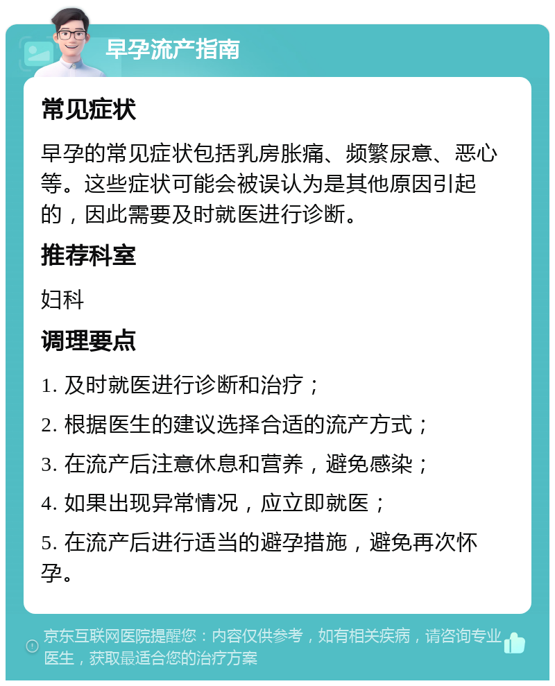 早孕流产指南 常见症状 早孕的常见症状包括乳房胀痛、频繁尿意、恶心等。这些症状可能会被误认为是其他原因引起的，因此需要及时就医进行诊断。 推荐科室 妇科 调理要点 1. 及时就医进行诊断和治疗； 2. 根据医生的建议选择合适的流产方式； 3. 在流产后注意休息和营养，避免感染； 4. 如果出现异常情况，应立即就医； 5. 在流产后进行适当的避孕措施，避免再次怀孕。