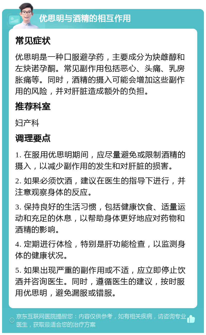 优思明与酒精的相互作用 常见症状 优思明是一种口服避孕药，主要成分为炔雌醇和左炔诺孕酮。常见副作用包括恶心、头痛、乳房胀痛等。同时，酒精的摄入可能会增加这些副作用的风险，并对肝脏造成额外的负担。 推荐科室 妇产科 调理要点 1. 在服用优思明期间，应尽量避免或限制酒精的摄入，以减少副作用的发生和对肝脏的损害。 2. 如果必须饮酒，建议在医生的指导下进行，并注意观察身体的反应。 3. 保持良好的生活习惯，包括健康饮食、适量运动和充足的休息，以帮助身体更好地应对药物和酒精的影响。 4. 定期进行体检，特别是肝功能检查，以监测身体的健康状况。 5. 如果出现严重的副作用或不适，应立即停止饮酒并咨询医生。同时，遵循医生的建议，按时服用优思明，避免漏服或错服。