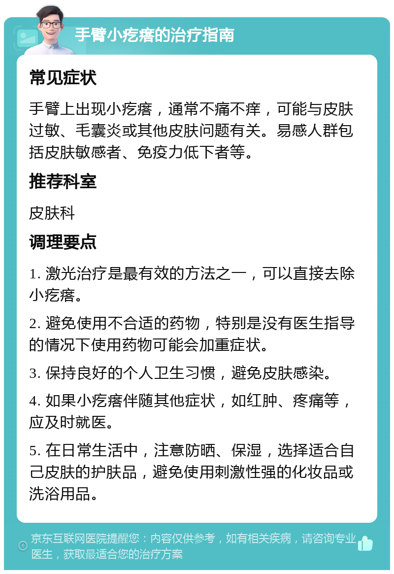 手臂小疙瘩的治疗指南 常见症状 手臂上出现小疙瘩，通常不痛不痒，可能与皮肤过敏、毛囊炎或其他皮肤问题有关。易感人群包括皮肤敏感者、免疫力低下者等。 推荐科室 皮肤科 调理要点 1. 激光治疗是最有效的方法之一，可以直接去除小疙瘩。 2. 避免使用不合适的药物，特别是没有医生指导的情况下使用药物可能会加重症状。 3. 保持良好的个人卫生习惯，避免皮肤感染。 4. 如果小疙瘩伴随其他症状，如红肿、疼痛等，应及时就医。 5. 在日常生活中，注意防晒、保湿，选择适合自己皮肤的护肤品，避免使用刺激性强的化妆品或洗浴用品。