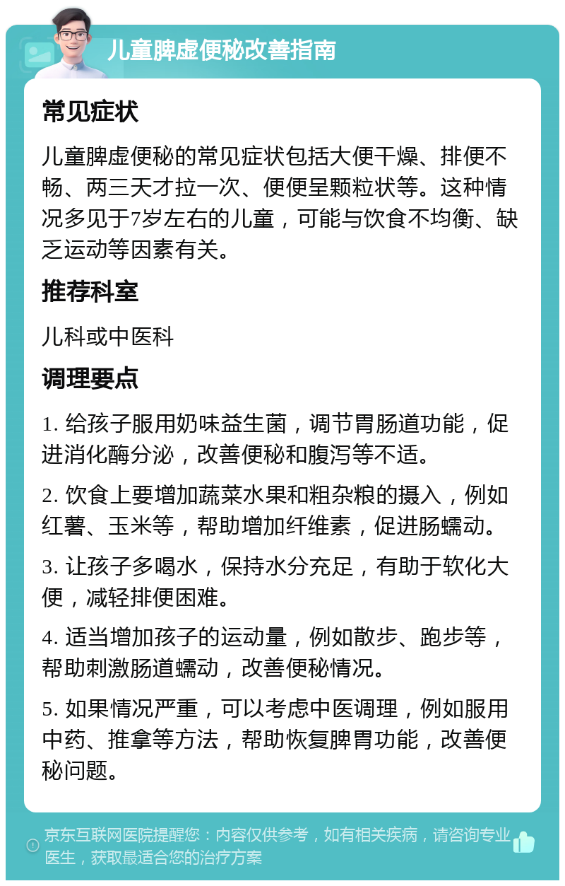 儿童脾虚便秘改善指南 常见症状 儿童脾虚便秘的常见症状包括大便干燥、排便不畅、两三天才拉一次、便便呈颗粒状等。这种情况多见于7岁左右的儿童，可能与饮食不均衡、缺乏运动等因素有关。 推荐科室 儿科或中医科 调理要点 1. 给孩子服用奶味益生菌，调节胃肠道功能，促进消化酶分泌，改善便秘和腹泻等不适。 2. 饮食上要增加蔬菜水果和粗杂粮的摄入，例如红薯、玉米等，帮助增加纤维素，促进肠蠕动。 3. 让孩子多喝水，保持水分充足，有助于软化大便，减轻排便困难。 4. 适当增加孩子的运动量，例如散步、跑步等，帮助刺激肠道蠕动，改善便秘情况。 5. 如果情况严重，可以考虑中医调理，例如服用中药、推拿等方法，帮助恢复脾胃功能，改善便秘问题。