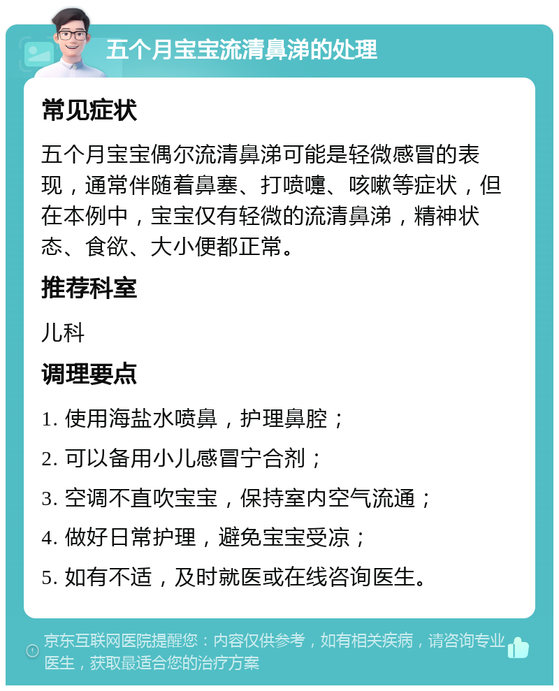 五个月宝宝流清鼻涕的处理 常见症状 五个月宝宝偶尔流清鼻涕可能是轻微感冒的表现，通常伴随着鼻塞、打喷嚏、咳嗽等症状，但在本例中，宝宝仅有轻微的流清鼻涕，精神状态、食欲、大小便都正常。 推荐科室 儿科 调理要点 1. 使用海盐水喷鼻，护理鼻腔； 2. 可以备用小儿感冒宁合剂； 3. 空调不直吹宝宝，保持室内空气流通； 4. 做好日常护理，避免宝宝受凉； 5. 如有不适，及时就医或在线咨询医生。