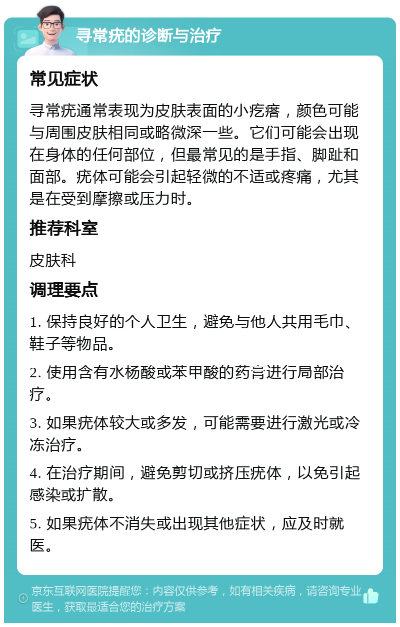 寻常疣的诊断与治疗 常见症状 寻常疣通常表现为皮肤表面的小疙瘩，颜色可能与周围皮肤相同或略微深一些。它们可能会出现在身体的任何部位，但最常见的是手指、脚趾和面部。疣体可能会引起轻微的不适或疼痛，尤其是在受到摩擦或压力时。 推荐科室 皮肤科 调理要点 1. 保持良好的个人卫生，避免与他人共用毛巾、鞋子等物品。 2. 使用含有水杨酸或苯甲酸的药膏进行局部治疗。 3. 如果疣体较大或多发，可能需要进行激光或冷冻治疗。 4. 在治疗期间，避免剪切或挤压疣体，以免引起感染或扩散。 5. 如果疣体不消失或出现其他症状，应及时就医。