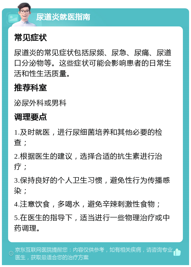 尿道炎就医指南 常见症状 尿道炎的常见症状包括尿频、尿急、尿痛、尿道口分泌物等。这些症状可能会影响患者的日常生活和性生活质量。 推荐科室 泌尿外科或男科 调理要点 1.及时就医，进行尿细菌培养和其他必要的检查； 2.根据医生的建议，选择合适的抗生素进行治疗； 3.保持良好的个人卫生习惯，避免性行为传播感染； 4.注意饮食，多喝水，避免辛辣刺激性食物； 5.在医生的指导下，适当进行一些物理治疗或中药调理。