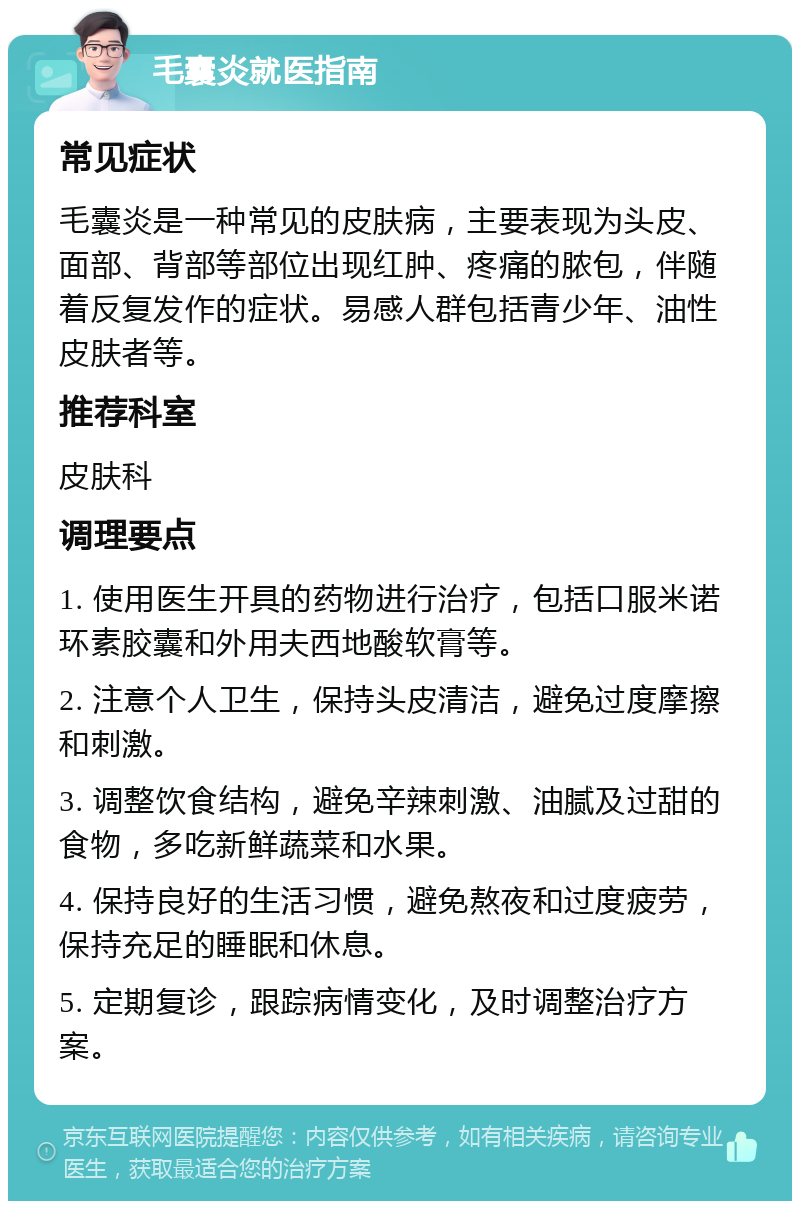 毛囊炎就医指南 常见症状 毛囊炎是一种常见的皮肤病，主要表现为头皮、面部、背部等部位出现红肿、疼痛的脓包，伴随着反复发作的症状。易感人群包括青少年、油性皮肤者等。 推荐科室 皮肤科 调理要点 1. 使用医生开具的药物进行治疗，包括口服米诺环素胶囊和外用夫西地酸软膏等。 2. 注意个人卫生，保持头皮清洁，避免过度摩擦和刺激。 3. 调整饮食结构，避免辛辣刺激、油腻及过甜的食物，多吃新鲜蔬菜和水果。 4. 保持良好的生活习惯，避免熬夜和过度疲劳，保持充足的睡眠和休息。 5. 定期复诊，跟踪病情变化，及时调整治疗方案。