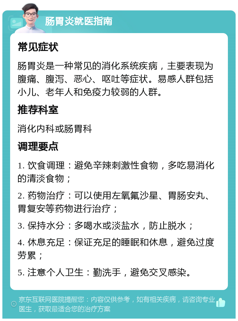 肠胃炎就医指南 常见症状 肠胃炎是一种常见的消化系统疾病，主要表现为腹痛、腹泻、恶心、呕吐等症状。易感人群包括小儿、老年人和免疫力较弱的人群。 推荐科室 消化内科或肠胃科 调理要点 1. 饮食调理：避免辛辣刺激性食物，多吃易消化的清淡食物； 2. 药物治疗：可以使用左氧氟沙星、胃肠安丸、胃复安等药物进行治疗； 3. 保持水分：多喝水或淡盐水，防止脱水； 4. 休息充足：保证充足的睡眠和休息，避免过度劳累； 5. 注意个人卫生：勤洗手，避免交叉感染。