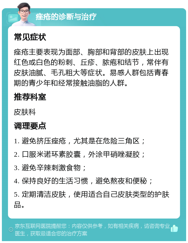 痤疮的诊断与治疗 常见症状 痤疮主要表现为面部、胸部和背部的皮肤上出现红色或白色的粉刺、丘疹、脓疱和结节，常伴有皮肤油腻、毛孔粗大等症状。易感人群包括青春期的青少年和经常接触油脂的人群。 推荐科室 皮肤科 调理要点 1. 避免挤压痤疮，尤其是在危险三角区； 2. 口服米诺环素胶囊，外涂甲硝唑凝胶； 3. 避免辛辣刺激食物； 4. 保持良好的生活习惯，避免熬夜和便秘； 5. 定期清洁皮肤，使用适合自己皮肤类型的护肤品。