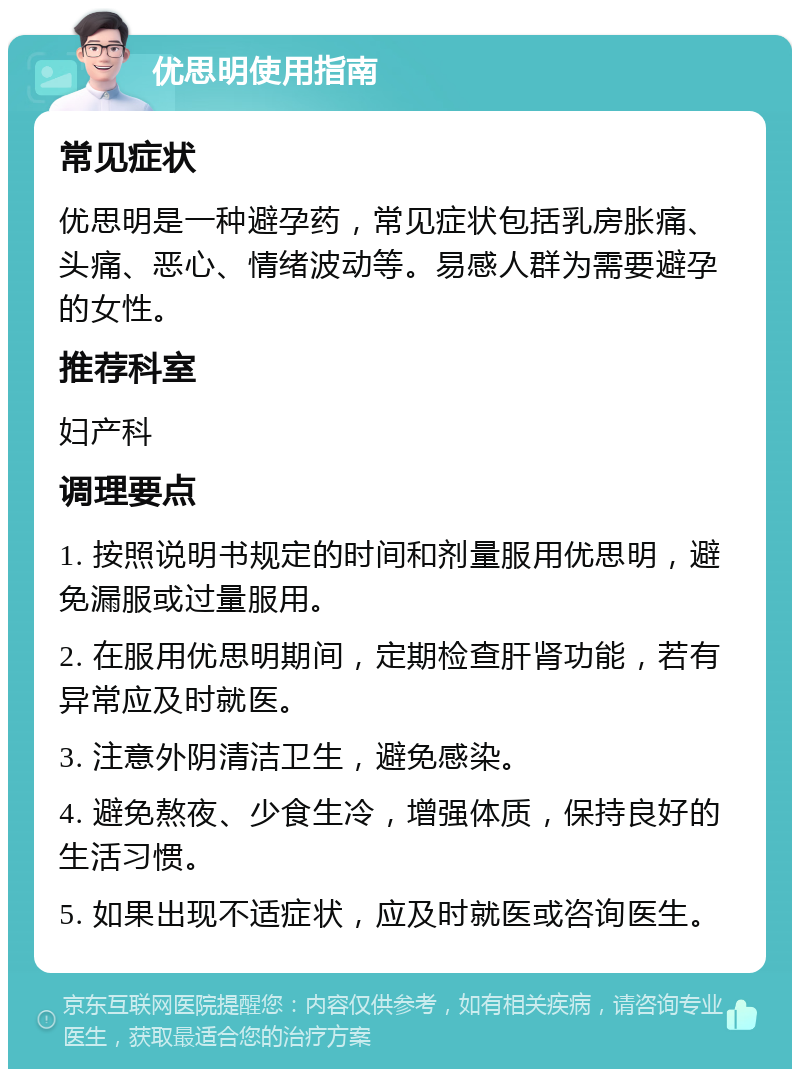 优思明使用指南 常见症状 优思明是一种避孕药，常见症状包括乳房胀痛、头痛、恶心、情绪波动等。易感人群为需要避孕的女性。 推荐科室 妇产科 调理要点 1. 按照说明书规定的时间和剂量服用优思明，避免漏服或过量服用。 2. 在服用优思明期间，定期检查肝肾功能，若有异常应及时就医。 3. 注意外阴清洁卫生，避免感染。 4. 避免熬夜、少食生冷，增强体质，保持良好的生活习惯。 5. 如果出现不适症状，应及时就医或咨询医生。