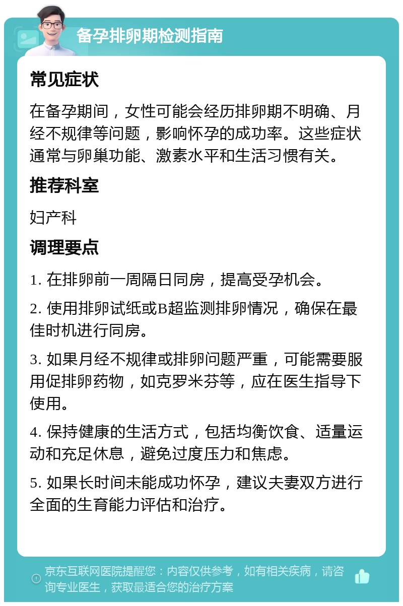 备孕排卵期检测指南 常见症状 在备孕期间，女性可能会经历排卵期不明确、月经不规律等问题，影响怀孕的成功率。这些症状通常与卵巢功能、激素水平和生活习惯有关。 推荐科室 妇产科 调理要点 1. 在排卵前一周隔日同房，提高受孕机会。 2. 使用排卵试纸或B超监测排卵情况，确保在最佳时机进行同房。 3. 如果月经不规律或排卵问题严重，可能需要服用促排卵药物，如克罗米芬等，应在医生指导下使用。 4. 保持健康的生活方式，包括均衡饮食、适量运动和充足休息，避免过度压力和焦虑。 5. 如果长时间未能成功怀孕，建议夫妻双方进行全面的生育能力评估和治疗。