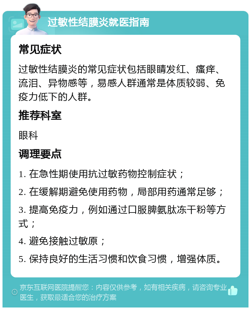 过敏性结膜炎就医指南 常见症状 过敏性结膜炎的常见症状包括眼睛发红、瘙痒、流泪、异物感等，易感人群通常是体质较弱、免疫力低下的人群。 推荐科室 眼科 调理要点 1. 在急性期使用抗过敏药物控制症状； 2. 在缓解期避免使用药物，局部用药通常足够； 3. 提高免疫力，例如通过口服脾氨肽冻干粉等方式； 4. 避免接触过敏原； 5. 保持良好的生活习惯和饮食习惯，增强体质。