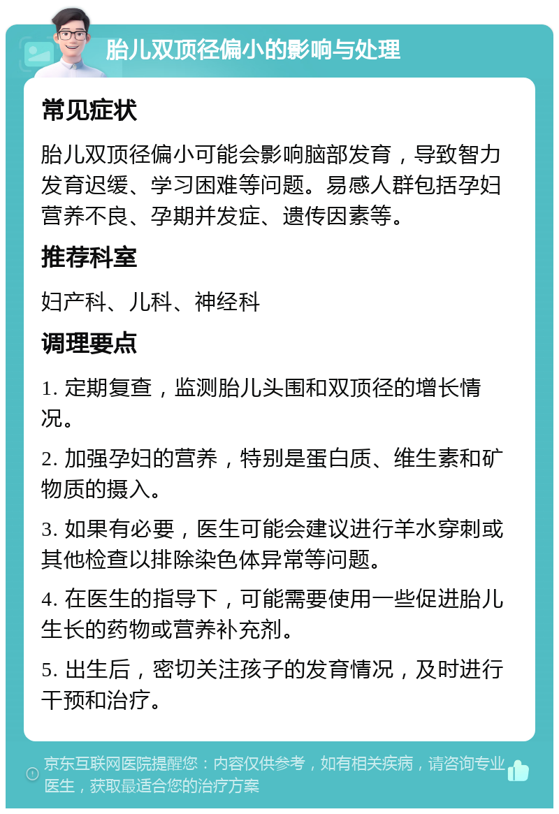 胎儿双顶径偏小的影响与处理 常见症状 胎儿双顶径偏小可能会影响脑部发育，导致智力发育迟缓、学习困难等问题。易感人群包括孕妇营养不良、孕期并发症、遗传因素等。 推荐科室 妇产科、儿科、神经科 调理要点 1. 定期复查，监测胎儿头围和双顶径的增长情况。 2. 加强孕妇的营养，特别是蛋白质、维生素和矿物质的摄入。 3. 如果有必要，医生可能会建议进行羊水穿刺或其他检查以排除染色体异常等问题。 4. 在医生的指导下，可能需要使用一些促进胎儿生长的药物或营养补充剂。 5. 出生后，密切关注孩子的发育情况，及时进行干预和治疗。