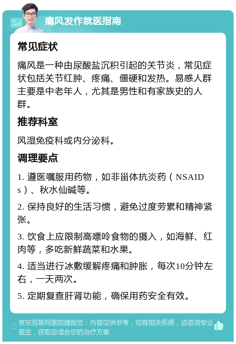 痛风发作就医指南 常见症状 痛风是一种由尿酸盐沉积引起的关节炎，常见症状包括关节红肿、疼痛、僵硬和发热。易感人群主要是中老年人，尤其是男性和有家族史的人群。 推荐科室 风湿免疫科或内分泌科。 调理要点 1. 遵医嘱服用药物，如非甾体抗炎药（NSAIDs）、秋水仙碱等。 2. 保持良好的生活习惯，避免过度劳累和精神紧张。 3. 饮食上应限制高嘌呤食物的摄入，如海鲜、红肉等，多吃新鲜蔬菜和水果。 4. 适当进行冰敷缓解疼痛和肿胀，每次10分钟左右，一天两次。 5. 定期复查肝肾功能，确保用药安全有效。