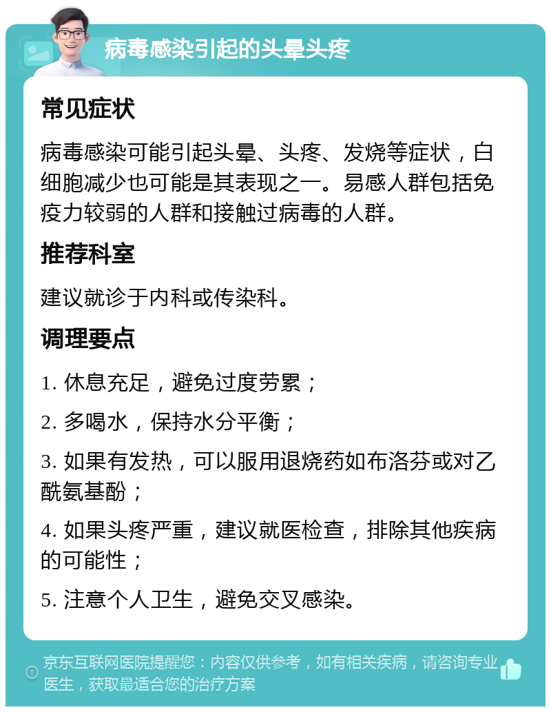 病毒感染引起的头晕头疼 常见症状 病毒感染可能引起头晕、头疼、发烧等症状，白细胞减少也可能是其表现之一。易感人群包括免疫力较弱的人群和接触过病毒的人群。 推荐科室 建议就诊于内科或传染科。 调理要点 1. 休息充足，避免过度劳累； 2. 多喝水，保持水分平衡； 3. 如果有发热，可以服用退烧药如布洛芬或对乙酰氨基酚； 4. 如果头疼严重，建议就医检查，排除其他疾病的可能性； 5. 注意个人卫生，避免交叉感染。