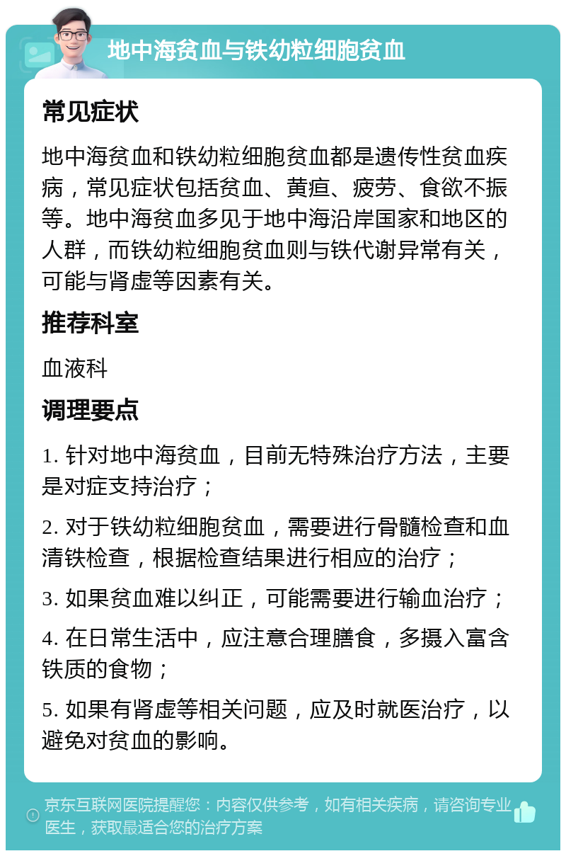 地中海贫血与铁幼粒细胞贫血 常见症状 地中海贫血和铁幼粒细胞贫血都是遗传性贫血疾病，常见症状包括贫血、黄疸、疲劳、食欲不振等。地中海贫血多见于地中海沿岸国家和地区的人群，而铁幼粒细胞贫血则与铁代谢异常有关，可能与肾虚等因素有关。 推荐科室 血液科 调理要点 1. 针对地中海贫血，目前无特殊治疗方法，主要是对症支持治疗； 2. 对于铁幼粒细胞贫血，需要进行骨髓检查和血清铁检查，根据检查结果进行相应的治疗； 3. 如果贫血难以纠正，可能需要进行输血治疗； 4. 在日常生活中，应注意合理膳食，多摄入富含铁质的食物； 5. 如果有肾虚等相关问题，应及时就医治疗，以避免对贫血的影响。