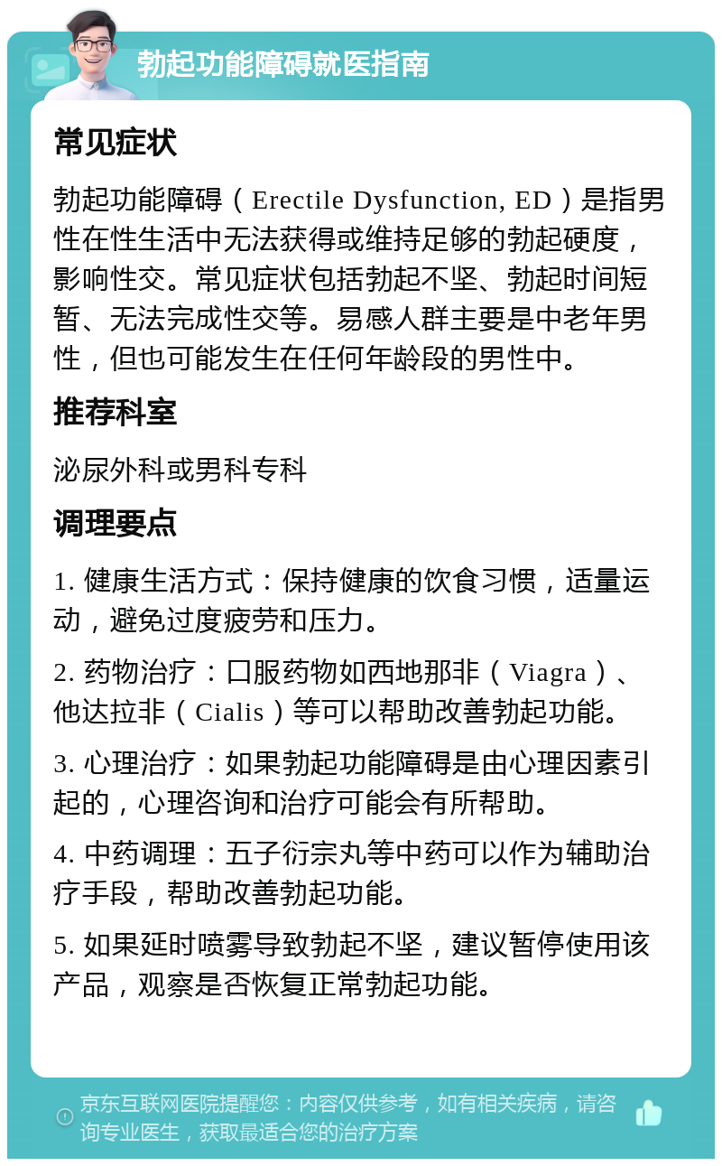 勃起功能障碍就医指南 常见症状 勃起功能障碍（Erectile Dysfunction, ED）是指男性在性生活中无法获得或维持足够的勃起硬度，影响性交。常见症状包括勃起不坚、勃起时间短暂、无法完成性交等。易感人群主要是中老年男性，但也可能发生在任何年龄段的男性中。 推荐科室 泌尿外科或男科专科 调理要点 1. 健康生活方式：保持健康的饮食习惯，适量运动，避免过度疲劳和压力。 2. 药物治疗：口服药物如西地那非（Viagra）、他达拉非（Cialis）等可以帮助改善勃起功能。 3. 心理治疗：如果勃起功能障碍是由心理因素引起的，心理咨询和治疗可能会有所帮助。 4. 中药调理：五子衍宗丸等中药可以作为辅助治疗手段，帮助改善勃起功能。 5. 如果延时喷雾导致勃起不坚，建议暂停使用该产品，观察是否恢复正常勃起功能。