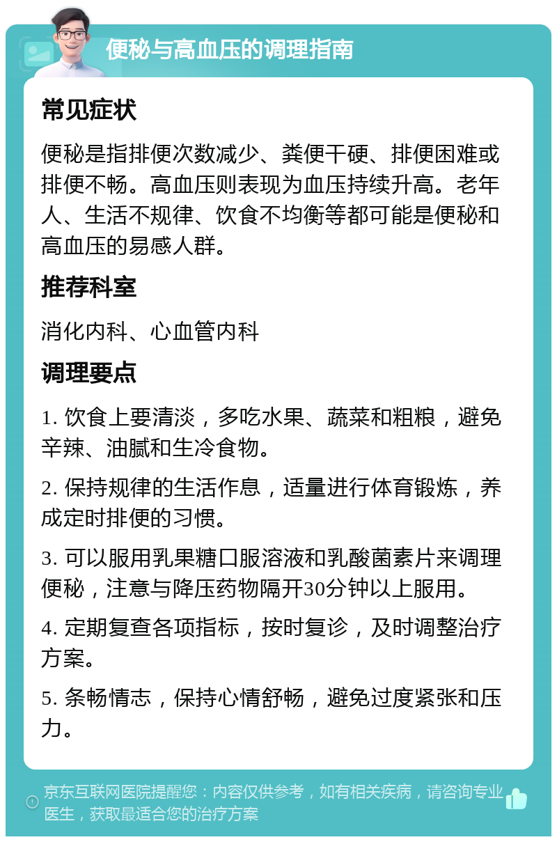 便秘与高血压的调理指南 常见症状 便秘是指排便次数减少、粪便干硬、排便困难或排便不畅。高血压则表现为血压持续升高。老年人、生活不规律、饮食不均衡等都可能是便秘和高血压的易感人群。 推荐科室 消化内科、心血管内科 调理要点 1. 饮食上要清淡，多吃水果、蔬菜和粗粮，避免辛辣、油腻和生冷食物。 2. 保持规律的生活作息，适量进行体育锻炼，养成定时排便的习惯。 3. 可以服用乳果糖口服溶液和乳酸菌素片来调理便秘，注意与降压药物隔开30分钟以上服用。 4. 定期复查各项指标，按时复诊，及时调整治疗方案。 5. 条畅情志，保持心情舒畅，避免过度紧张和压力。