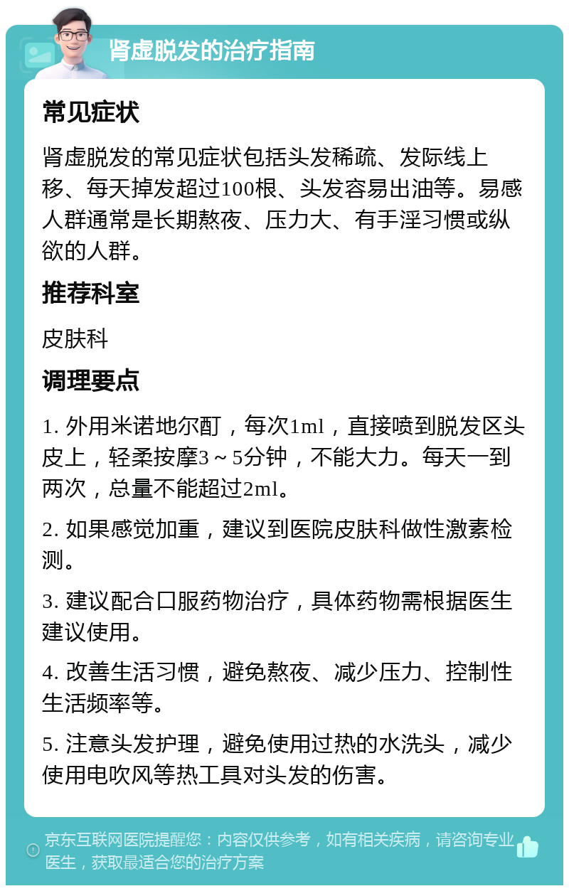 肾虚脱发的治疗指南 常见症状 肾虚脱发的常见症状包括头发稀疏、发际线上移、每天掉发超过100根、头发容易出油等。易感人群通常是长期熬夜、压力大、有手淫习惯或纵欲的人群。 推荐科室 皮肤科 调理要点 1. 外用米诺地尔酊，每次1ml，直接喷到脱发区头皮上，轻柔按摩3～5分钟，不能大力。每天一到两次，总量不能超过2ml。 2. 如果感觉加重，建议到医院皮肤科做性激素检测。 3. 建议配合口服药物治疗，具体药物需根据医生建议使用。 4. 改善生活习惯，避免熬夜、减少压力、控制性生活频率等。 5. 注意头发护理，避免使用过热的水洗头，减少使用电吹风等热工具对头发的伤害。