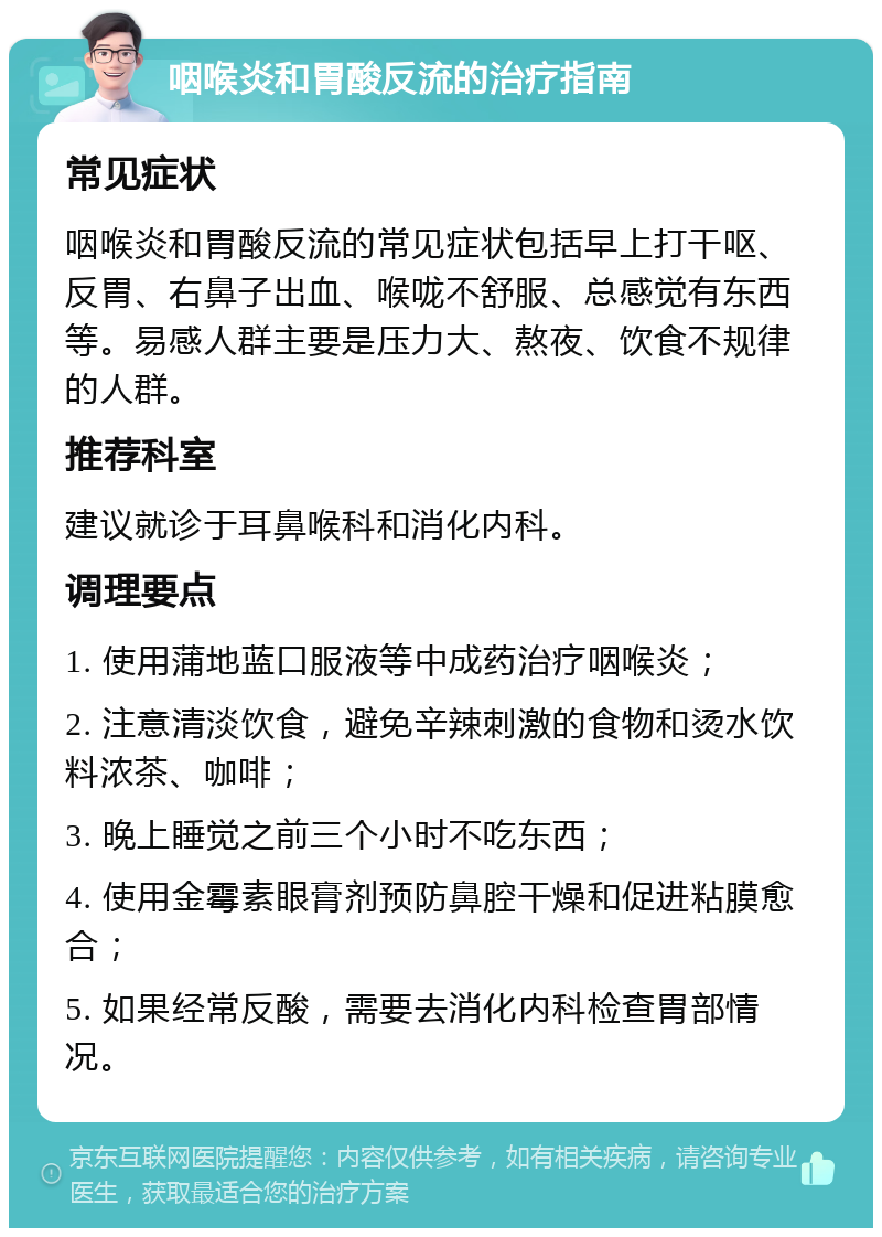 咽喉炎和胃酸反流的治疗指南 常见症状 咽喉炎和胃酸反流的常见症状包括早上打干呕、反胃、右鼻子出血、喉咙不舒服、总感觉有东西等。易感人群主要是压力大、熬夜、饮食不规律的人群。 推荐科室 建议就诊于耳鼻喉科和消化内科。 调理要点 1. 使用蒲地蓝口服液等中成药治疗咽喉炎； 2. 注意清淡饮食，避免辛辣刺激的食物和烫水饮料浓茶、咖啡； 3. 晚上睡觉之前三个小时不吃东西； 4. 使用金霉素眼膏剂预防鼻腔干燥和促进粘膜愈合； 5. 如果经常反酸，需要去消化内科检查胃部情况。