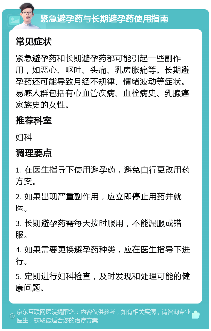 紧急避孕药与长期避孕药使用指南 常见症状 紧急避孕药和长期避孕药都可能引起一些副作用，如恶心、呕吐、头痛、乳房胀痛等。长期避孕药还可能导致月经不规律、情绪波动等症状。易感人群包括有心血管疾病、血栓病史、乳腺癌家族史的女性。 推荐科室 妇科 调理要点 1. 在医生指导下使用避孕药，避免自行更改用药方案。 2. 如果出现严重副作用，应立即停止用药并就医。 3. 长期避孕药需每天按时服用，不能漏服或错服。 4. 如果需要更换避孕药种类，应在医生指导下进行。 5. 定期进行妇科检查，及时发现和处理可能的健康问题。