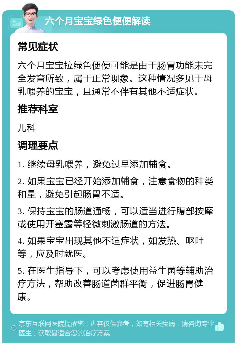 六个月宝宝绿色便便解读 常见症状 六个月宝宝拉绿色便便可能是由于肠胃功能未完全发育所致，属于正常现象。这种情况多见于母乳喂养的宝宝，且通常不伴有其他不适症状。 推荐科室 儿科 调理要点 1. 继续母乳喂养，避免过早添加辅食。 2. 如果宝宝已经开始添加辅食，注意食物的种类和量，避免引起肠胃不适。 3. 保持宝宝的肠道通畅，可以适当进行腹部按摩或使用开塞露等轻微刺激肠道的方法。 4. 如果宝宝出现其他不适症状，如发热、呕吐等，应及时就医。 5. 在医生指导下，可以考虑使用益生菌等辅助治疗方法，帮助改善肠道菌群平衡，促进肠胃健康。