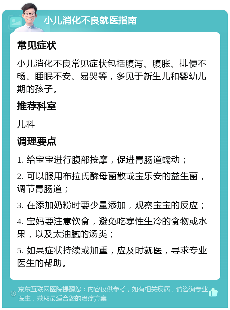 小儿消化不良就医指南 常见症状 小儿消化不良常见症状包括腹泻、腹胀、排便不畅、睡眠不安、易哭等，多见于新生儿和婴幼儿期的孩子。 推荐科室 儿科 调理要点 1. 给宝宝进行腹部按摩，促进胃肠道蠕动； 2. 可以服用布拉氏酵母菌散或宝乐安的益生菌，调节胃肠道； 3. 在添加奶粉时要少量添加，观察宝宝的反应； 4. 宝妈要注意饮食，避免吃寒性生冷的食物或水果，以及太油腻的汤类； 5. 如果症状持续或加重，应及时就医，寻求专业医生的帮助。