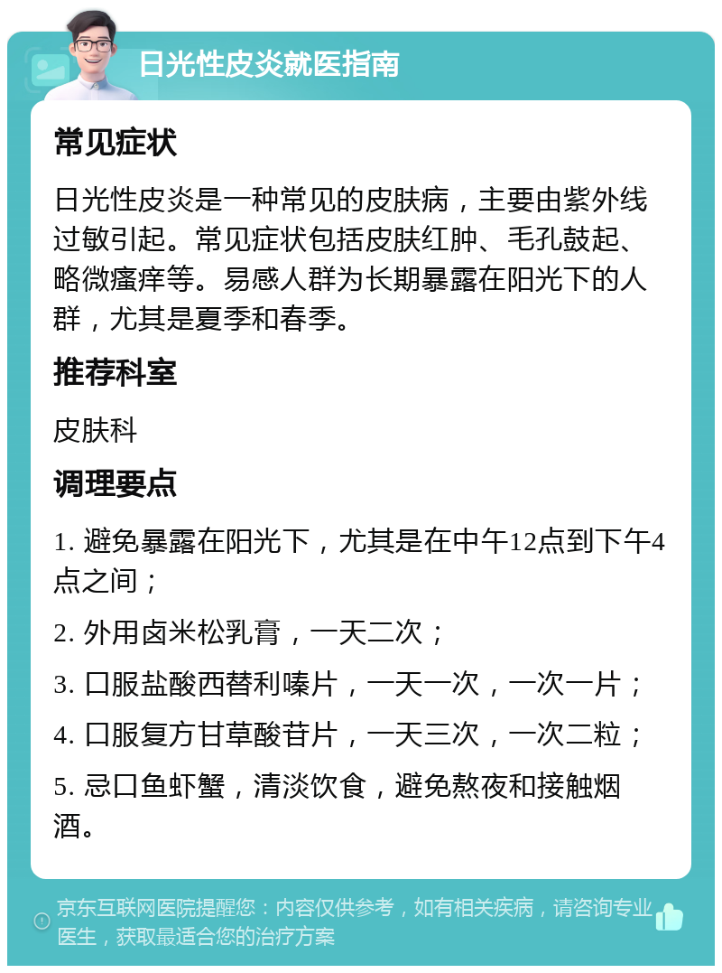 日光性皮炎就医指南 常见症状 日光性皮炎是一种常见的皮肤病，主要由紫外线过敏引起。常见症状包括皮肤红肿、毛孔鼓起、略微瘙痒等。易感人群为长期暴露在阳光下的人群，尤其是夏季和春季。 推荐科室 皮肤科 调理要点 1. 避免暴露在阳光下，尤其是在中午12点到下午4点之间； 2. 外用卤米松乳膏，一天二次； 3. 口服盐酸西替利嗪片，一天一次，一次一片； 4. 口服复方甘草酸苷片，一天三次，一次二粒； 5. 忌口鱼虾蟹，清淡饮食，避免熬夜和接触烟酒。