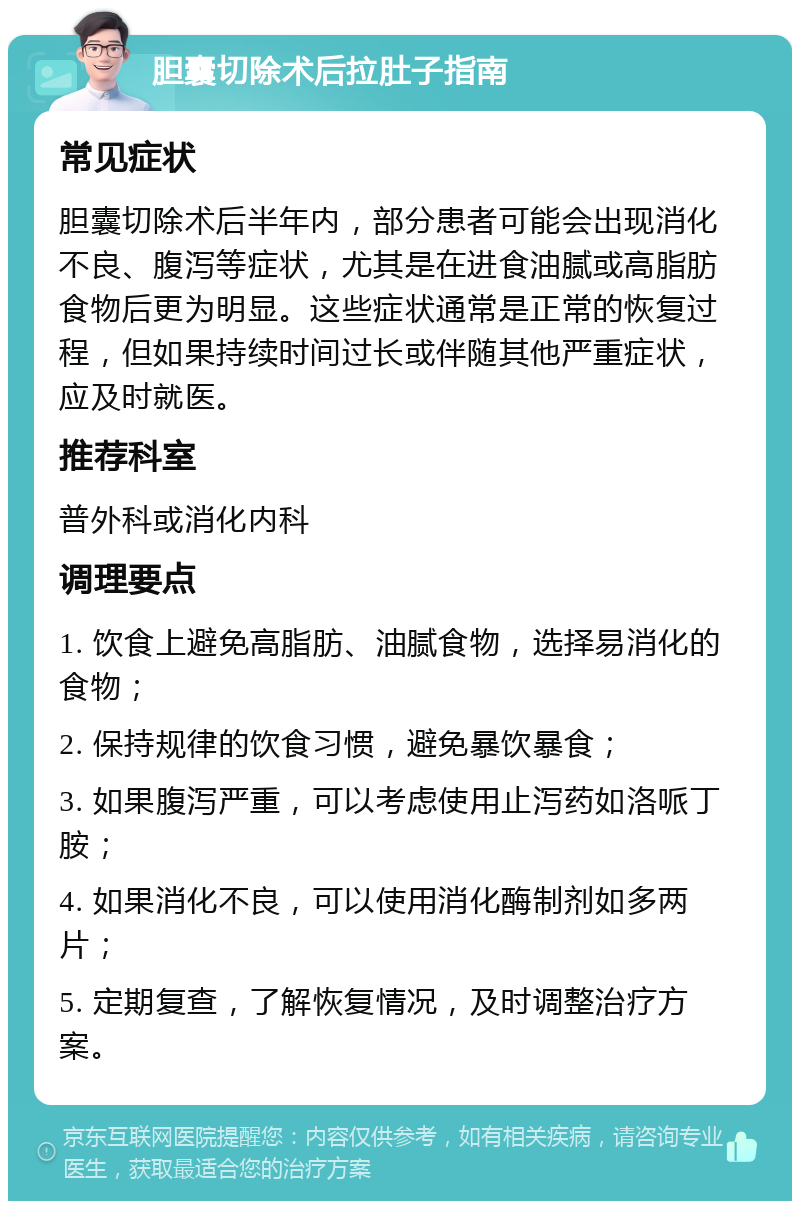 胆囊切除术后拉肚子指南 常见症状 胆囊切除术后半年内，部分患者可能会出现消化不良、腹泻等症状，尤其是在进食油腻或高脂肪食物后更为明显。这些症状通常是正常的恢复过程，但如果持续时间过长或伴随其他严重症状，应及时就医。 推荐科室 普外科或消化内科 调理要点 1. 饮食上避免高脂肪、油腻食物，选择易消化的食物； 2. 保持规律的饮食习惯，避免暴饮暴食； 3. 如果腹泻严重，可以考虑使用止泻药如洛哌丁胺； 4. 如果消化不良，可以使用消化酶制剂如多两片； 5. 定期复查，了解恢复情况，及时调整治疗方案。