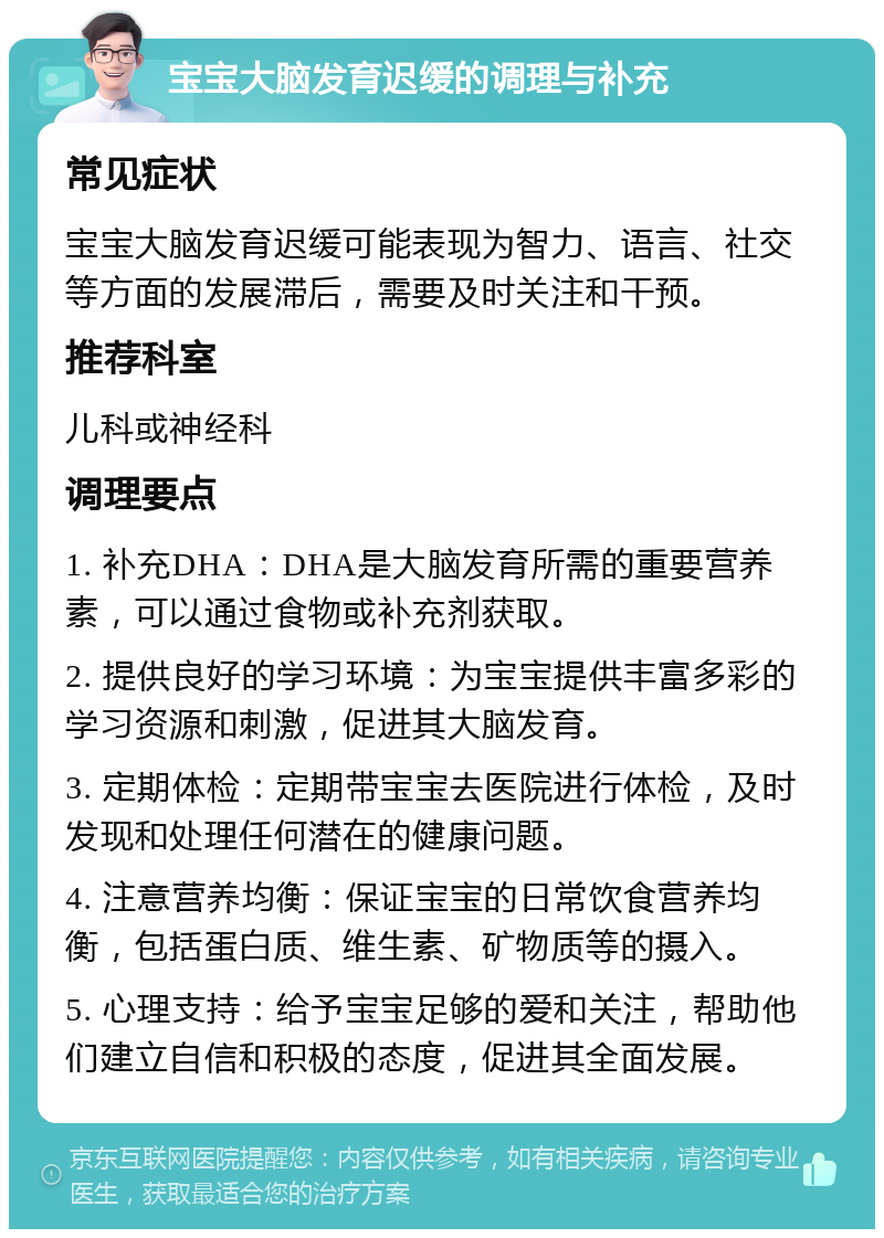 宝宝大脑发育迟缓的调理与补充 常见症状 宝宝大脑发育迟缓可能表现为智力、语言、社交等方面的发展滞后，需要及时关注和干预。 推荐科室 儿科或神经科 调理要点 1. 补充DHA：DHA是大脑发育所需的重要营养素，可以通过食物或补充剂获取。 2. 提供良好的学习环境：为宝宝提供丰富多彩的学习资源和刺激，促进其大脑发育。 3. 定期体检：定期带宝宝去医院进行体检，及时发现和处理任何潜在的健康问题。 4. 注意营养均衡：保证宝宝的日常饮食营养均衡，包括蛋白质、维生素、矿物质等的摄入。 5. 心理支持：给予宝宝足够的爱和关注，帮助他们建立自信和积极的态度，促进其全面发展。