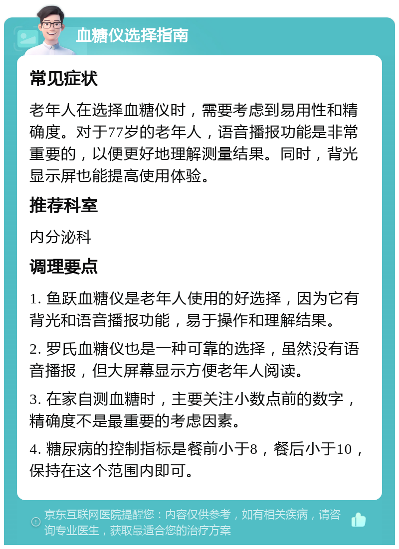 血糖仪选择指南 常见症状 老年人在选择血糖仪时，需要考虑到易用性和精确度。对于77岁的老年人，语音播报功能是非常重要的，以便更好地理解测量结果。同时，背光显示屏也能提高使用体验。 推荐科室 内分泌科 调理要点 1. 鱼跃血糖仪是老年人使用的好选择，因为它有背光和语音播报功能，易于操作和理解结果。 2. 罗氏血糖仪也是一种可靠的选择，虽然没有语音播报，但大屏幕显示方便老年人阅读。 3. 在家自测血糖时，主要关注小数点前的数字，精确度不是最重要的考虑因素。 4. 糖尿病的控制指标是餐前小于8，餐后小于10，保持在这个范围内即可。