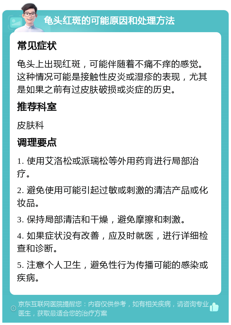 龟头红斑的可能原因和处理方法 常见症状 龟头上出现红斑，可能伴随着不痛不痒的感觉。这种情况可能是接触性皮炎或湿疹的表现，尤其是如果之前有过皮肤破损或炎症的历史。 推荐科室 皮肤科 调理要点 1. 使用艾洛松或派瑞松等外用药膏进行局部治疗。 2. 避免使用可能引起过敏或刺激的清洁产品或化妆品。 3. 保持局部清洁和干燥，避免摩擦和刺激。 4. 如果症状没有改善，应及时就医，进行详细检查和诊断。 5. 注意个人卫生，避免性行为传播可能的感染或疾病。