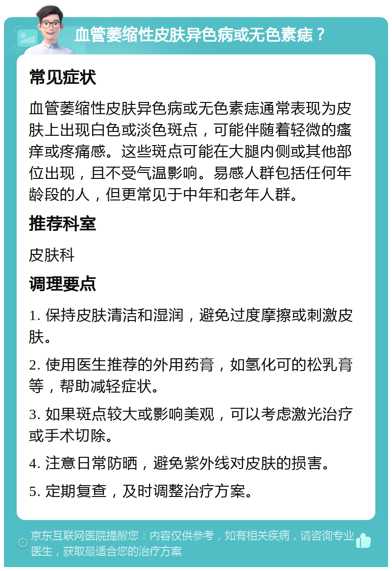 血管萎缩性皮肤异色病或无色素痣？ 常见症状 血管萎缩性皮肤异色病或无色素痣通常表现为皮肤上出现白色或淡色斑点，可能伴随着轻微的瘙痒或疼痛感。这些斑点可能在大腿内侧或其他部位出现，且不受气温影响。易感人群包括任何年龄段的人，但更常见于中年和老年人群。 推荐科室 皮肤科 调理要点 1. 保持皮肤清洁和湿润，避免过度摩擦或刺激皮肤。 2. 使用医生推荐的外用药膏，如氢化可的松乳膏等，帮助减轻症状。 3. 如果斑点较大或影响美观，可以考虑激光治疗或手术切除。 4. 注意日常防晒，避免紫外线对皮肤的损害。 5. 定期复查，及时调整治疗方案。