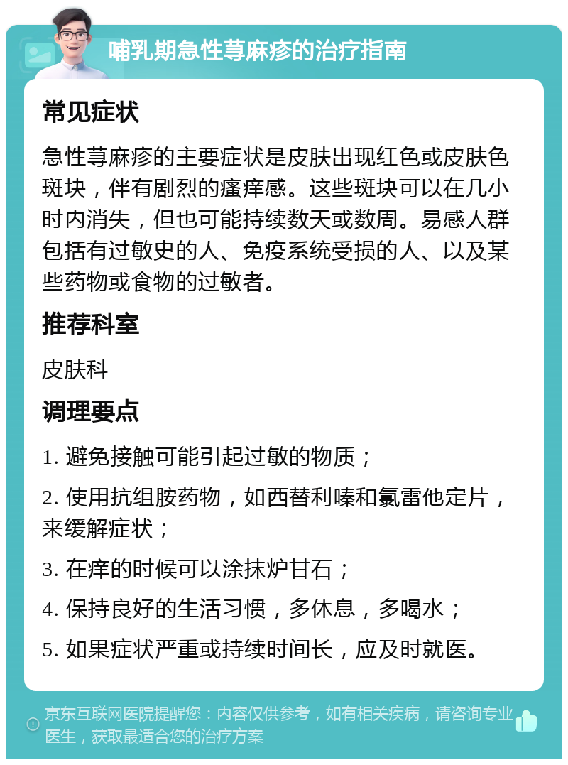 哺乳期急性荨麻疹的治疗指南 常见症状 急性荨麻疹的主要症状是皮肤出现红色或皮肤色斑块，伴有剧烈的瘙痒感。这些斑块可以在几小时内消失，但也可能持续数天或数周。易感人群包括有过敏史的人、免疫系统受损的人、以及某些药物或食物的过敏者。 推荐科室 皮肤科 调理要点 1. 避免接触可能引起过敏的物质； 2. 使用抗组胺药物，如西替利嗪和氯雷他定片，来缓解症状； 3. 在痒的时候可以涂抹炉甘石； 4. 保持良好的生活习惯，多休息，多喝水； 5. 如果症状严重或持续时间长，应及时就医。