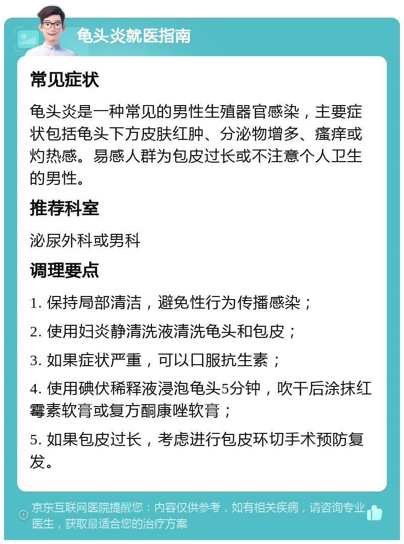 龟头炎就医指南 常见症状 龟头炎是一种常见的男性生殖器官感染，主要症状包括龟头下方皮肤红肿、分泌物增多、瘙痒或灼热感。易感人群为包皮过长或不注意个人卫生的男性。 推荐科室 泌尿外科或男科 调理要点 1. 保持局部清洁，避免性行为传播感染； 2. 使用妇炎静清洗液清洗龟头和包皮； 3. 如果症状严重，可以口服抗生素； 4. 使用碘伏稀释液浸泡龟头5分钟，吹干后涂抹红霉素软膏或复方酮康唑软膏； 5. 如果包皮过长，考虑进行包皮环切手术预防复发。