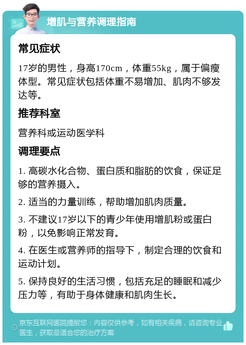 增肌与营养调理指南 常见症状 17岁的男性，身高170cm，体重55kg，属于偏瘦体型。常见症状包括体重不易增加、肌肉不够发达等。 推荐科室 营养科或运动医学科 调理要点 1. 高碳水化合物、蛋白质和脂肪的饮食，保证足够的营养摄入。 2. 适当的力量训练，帮助增加肌肉质量。 3. 不建议17岁以下的青少年使用增肌粉或蛋白粉，以免影响正常发育。 4. 在医生或营养师的指导下，制定合理的饮食和运动计划。 5. 保持良好的生活习惯，包括充足的睡眠和减少压力等，有助于身体健康和肌肉生长。