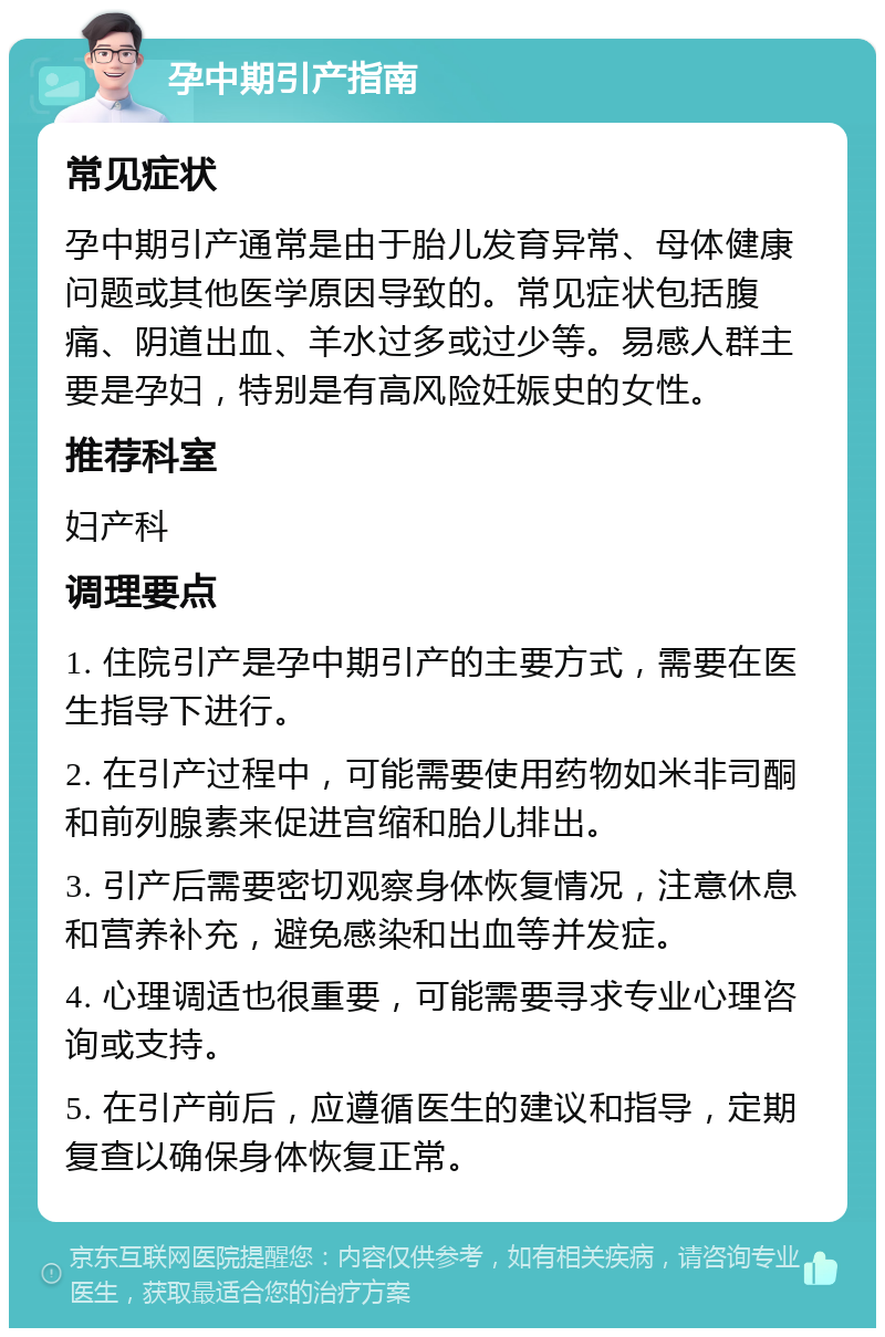 孕中期引产指南 常见症状 孕中期引产通常是由于胎儿发育异常、母体健康问题或其他医学原因导致的。常见症状包括腹痛、阴道出血、羊水过多或过少等。易感人群主要是孕妇，特别是有高风险妊娠史的女性。 推荐科室 妇产科 调理要点 1. 住院引产是孕中期引产的主要方式，需要在医生指导下进行。 2. 在引产过程中，可能需要使用药物如米非司酮和前列腺素来促进宫缩和胎儿排出。 3. 引产后需要密切观察身体恢复情况，注意休息和营养补充，避免感染和出血等并发症。 4. 心理调适也很重要，可能需要寻求专业心理咨询或支持。 5. 在引产前后，应遵循医生的建议和指导，定期复查以确保身体恢复正常。