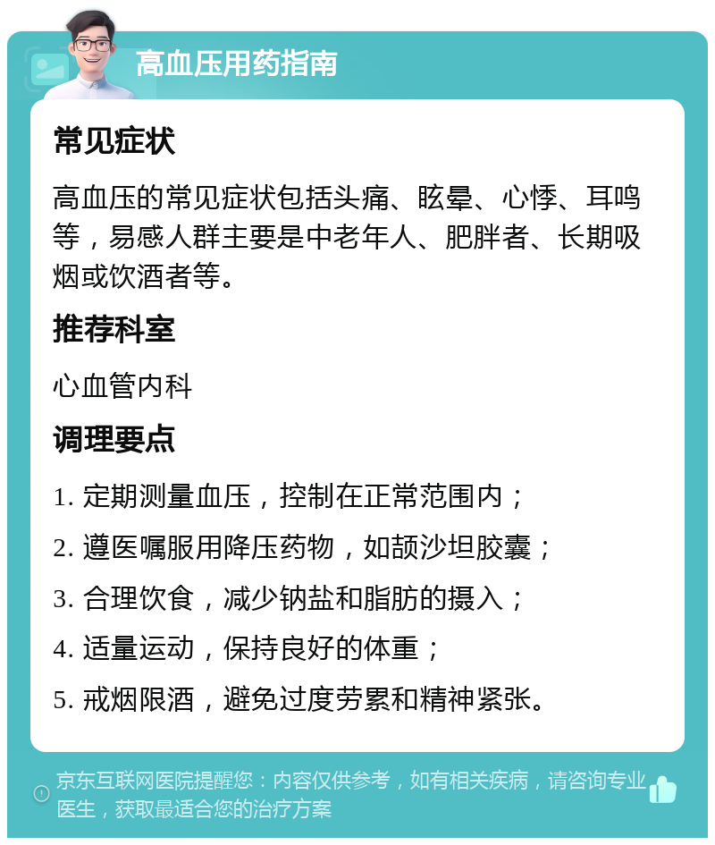 高血压用药指南 常见症状 高血压的常见症状包括头痛、眩晕、心悸、耳鸣等，易感人群主要是中老年人、肥胖者、长期吸烟或饮酒者等。 推荐科室 心血管内科 调理要点 1. 定期测量血压，控制在正常范围内； 2. 遵医嘱服用降压药物，如颉沙坦胶囊； 3. 合理饮食，减少钠盐和脂肪的摄入； 4. 适量运动，保持良好的体重； 5. 戒烟限酒，避免过度劳累和精神紧张。