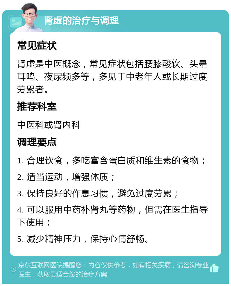 肾虚的治疗与调理 常见症状 肾虚是中医概念，常见症状包括腰膝酸软、头晕耳鸣、夜尿频多等，多见于中老年人或长期过度劳累者。 推荐科室 中医科或肾内科 调理要点 1. 合理饮食，多吃富含蛋白质和维生素的食物； 2. 适当运动，增强体质； 3. 保持良好的作息习惯，避免过度劳累； 4. 可以服用中药补肾丸等药物，但需在医生指导下使用； 5. 减少精神压力，保持心情舒畅。