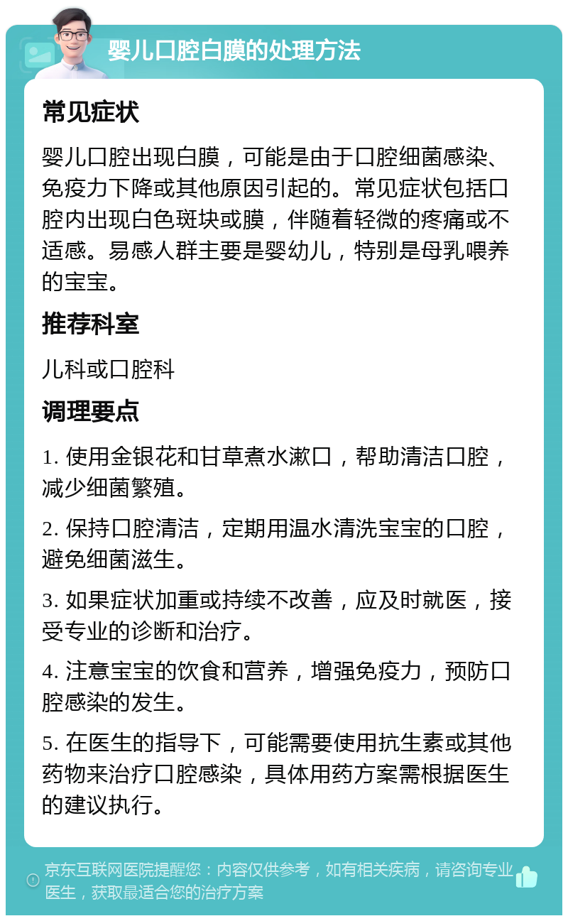 婴儿口腔白膜的处理方法 常见症状 婴儿口腔出现白膜，可能是由于口腔细菌感染、免疫力下降或其他原因引起的。常见症状包括口腔内出现白色斑块或膜，伴随着轻微的疼痛或不适感。易感人群主要是婴幼儿，特别是母乳喂养的宝宝。 推荐科室 儿科或口腔科 调理要点 1. 使用金银花和甘草煮水漱口，帮助清洁口腔，减少细菌繁殖。 2. 保持口腔清洁，定期用温水清洗宝宝的口腔，避免细菌滋生。 3. 如果症状加重或持续不改善，应及时就医，接受专业的诊断和治疗。 4. 注意宝宝的饮食和营养，增强免疫力，预防口腔感染的发生。 5. 在医生的指导下，可能需要使用抗生素或其他药物来治疗口腔感染，具体用药方案需根据医生的建议执行。