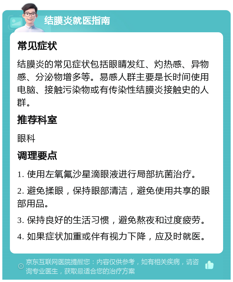 结膜炎就医指南 常见症状 结膜炎的常见症状包括眼睛发红、灼热感、异物感、分泌物增多等。易感人群主要是长时间使用电脑、接触污染物或有传染性结膜炎接触史的人群。 推荐科室 眼科 调理要点 1. 使用左氧氟沙星滴眼液进行局部抗菌治疗。 2. 避免揉眼，保持眼部清洁，避免使用共享的眼部用品。 3. 保持良好的生活习惯，避免熬夜和过度疲劳。 4. 如果症状加重或伴有视力下降，应及时就医。