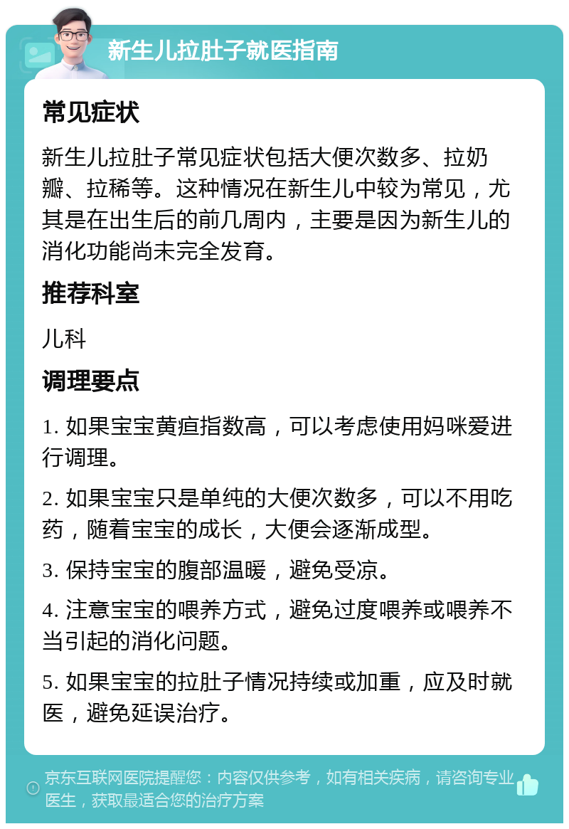 新生儿拉肚子就医指南 常见症状 新生儿拉肚子常见症状包括大便次数多、拉奶瓣、拉稀等。这种情况在新生儿中较为常见，尤其是在出生后的前几周内，主要是因为新生儿的消化功能尚未完全发育。 推荐科室 儿科 调理要点 1. 如果宝宝黄疸指数高，可以考虑使用妈咪爱进行调理。 2. 如果宝宝只是单纯的大便次数多，可以不用吃药，随着宝宝的成长，大便会逐渐成型。 3. 保持宝宝的腹部温暖，避免受凉。 4. 注意宝宝的喂养方式，避免过度喂养或喂养不当引起的消化问题。 5. 如果宝宝的拉肚子情况持续或加重，应及时就医，避免延误治疗。