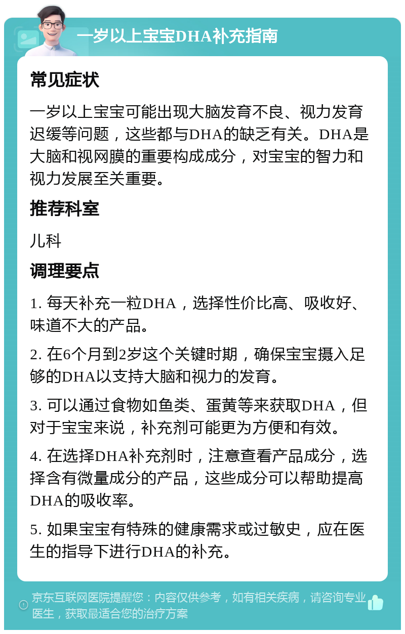 一岁以上宝宝DHA补充指南 常见症状 一岁以上宝宝可能出现大脑发育不良、视力发育迟缓等问题，这些都与DHA的缺乏有关。DHA是大脑和视网膜的重要构成成分，对宝宝的智力和视力发展至关重要。 推荐科室 儿科 调理要点 1. 每天补充一粒DHA，选择性价比高、吸收好、味道不大的产品。 2. 在6个月到2岁这个关键时期，确保宝宝摄入足够的DHA以支持大脑和视力的发育。 3. 可以通过食物如鱼类、蛋黄等来获取DHA，但对于宝宝来说，补充剂可能更为方便和有效。 4. 在选择DHA补充剂时，注意查看产品成分，选择含有微量成分的产品，这些成分可以帮助提高DHA的吸收率。 5. 如果宝宝有特殊的健康需求或过敏史，应在医生的指导下进行DHA的补充。