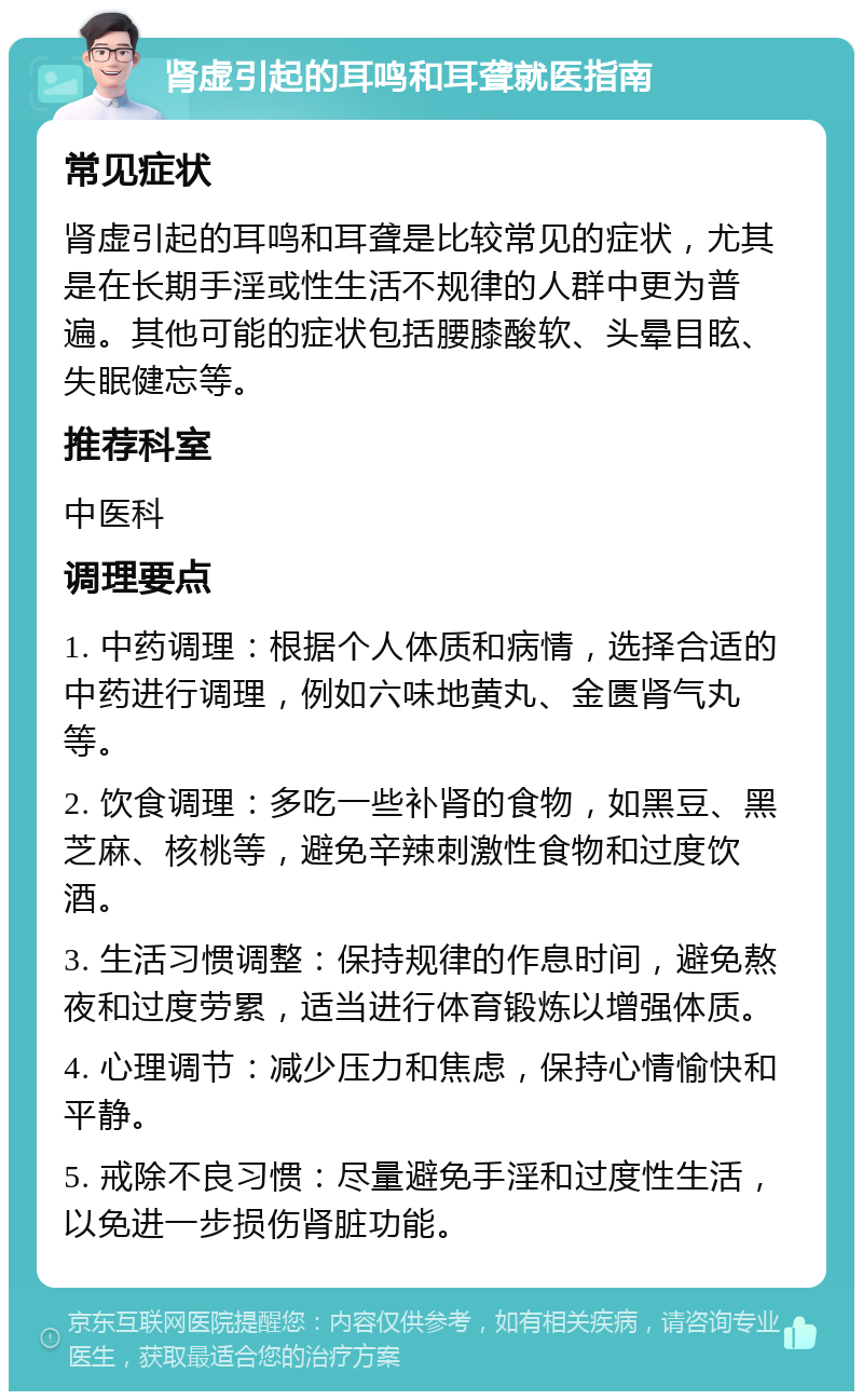 肾虚引起的耳鸣和耳聋就医指南 常见症状 肾虚引起的耳鸣和耳聋是比较常见的症状，尤其是在长期手淫或性生活不规律的人群中更为普遍。其他可能的症状包括腰膝酸软、头晕目眩、失眠健忘等。 推荐科室 中医科 调理要点 1. 中药调理：根据个人体质和病情，选择合适的中药进行调理，例如六味地黄丸、金匮肾气丸等。 2. 饮食调理：多吃一些补肾的食物，如黑豆、黑芝麻、核桃等，避免辛辣刺激性食物和过度饮酒。 3. 生活习惯调整：保持规律的作息时间，避免熬夜和过度劳累，适当进行体育锻炼以增强体质。 4. 心理调节：减少压力和焦虑，保持心情愉快和平静。 5. 戒除不良习惯：尽量避免手淫和过度性生活，以免进一步损伤肾脏功能。