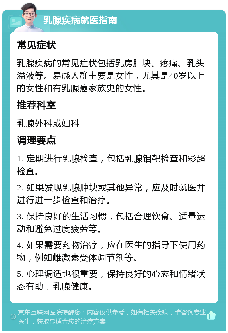 乳腺疾病就医指南 常见症状 乳腺疾病的常见症状包括乳房肿块、疼痛、乳头溢液等。易感人群主要是女性，尤其是40岁以上的女性和有乳腺癌家族史的女性。 推荐科室 乳腺外科或妇科 调理要点 1. 定期进行乳腺检查，包括乳腺钼靶检查和彩超检查。 2. 如果发现乳腺肿块或其他异常，应及时就医并进行进一步检查和治疗。 3. 保持良好的生活习惯，包括合理饮食、适量运动和避免过度疲劳等。 4. 如果需要药物治疗，应在医生的指导下使用药物，例如雌激素受体调节剂等。 5. 心理调适也很重要，保持良好的心态和情绪状态有助于乳腺健康。