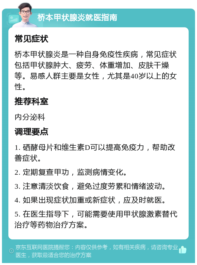 桥本甲状腺炎就医指南 常见症状 桥本甲状腺炎是一种自身免疫性疾病，常见症状包括甲状腺肿大、疲劳、体重增加、皮肤干燥等。易感人群主要是女性，尤其是40岁以上的女性。 推荐科室 内分泌科 调理要点 1. 硒酵母片和维生素D可以提高免疫力，帮助改善症状。 2. 定期复查甲功，监测病情变化。 3. 注意清淡饮食，避免过度劳累和情绪波动。 4. 如果出现症状加重或新症状，应及时就医。 5. 在医生指导下，可能需要使用甲状腺激素替代治疗等药物治疗方案。