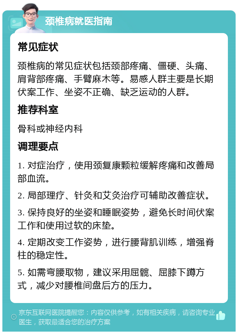 颈椎病就医指南 常见症状 颈椎病的常见症状包括颈部疼痛、僵硬、头痛、肩背部疼痛、手臂麻木等。易感人群主要是长期伏案工作、坐姿不正确、缺乏运动的人群。 推荐科室 骨科或神经内科 调理要点 1. 对症治疗，使用颈复康颗粒缓解疼痛和改善局部血流。 2. 局部理疗、针灸和艾灸治疗可辅助改善症状。 3. 保持良好的坐姿和睡眠姿势，避免长时间伏案工作和使用过软的床垫。 4. 定期改变工作姿势，进行腰背肌训练，增强脊柱的稳定性。 5. 如需弯腰取物，建议采用屈髋、屈膝下蹲方式，减少对腰椎间盘后方的压力。