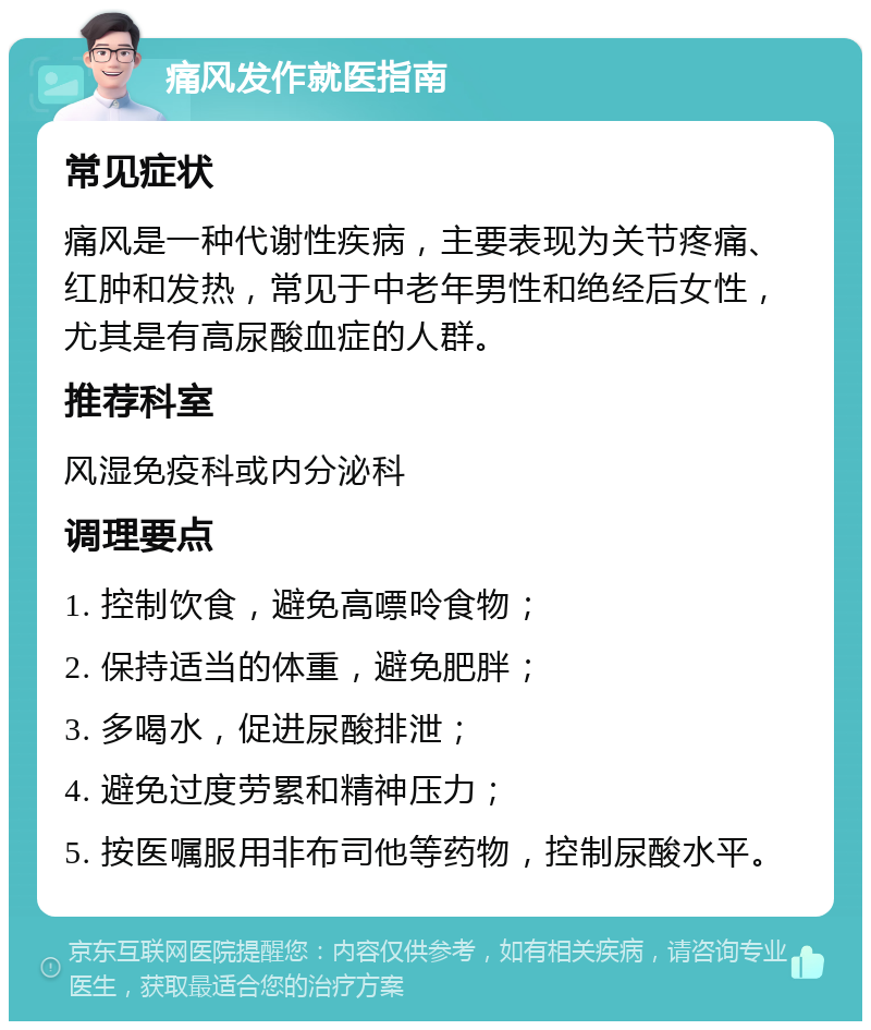 痛风发作就医指南 常见症状 痛风是一种代谢性疾病，主要表现为关节疼痛、红肿和发热，常见于中老年男性和绝经后女性，尤其是有高尿酸血症的人群。 推荐科室 风湿免疫科或内分泌科 调理要点 1. 控制饮食，避免高嘌呤食物； 2. 保持适当的体重，避免肥胖； 3. 多喝水，促进尿酸排泄； 4. 避免过度劳累和精神压力； 5. 按医嘱服用非布司他等药物，控制尿酸水平。