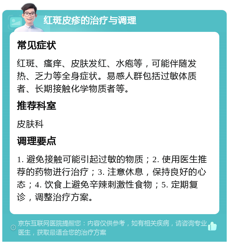 红斑皮疹的治疗与调理 常见症状 红斑、瘙痒、皮肤发红、水疱等，可能伴随发热、乏力等全身症状。易感人群包括过敏体质者、长期接触化学物质者等。 推荐科室 皮肤科 调理要点 1. 避免接触可能引起过敏的物质；2. 使用医生推荐的药物进行治疗；3. 注意休息，保持良好的心态；4. 饮食上避免辛辣刺激性食物；5. 定期复诊，调整治疗方案。