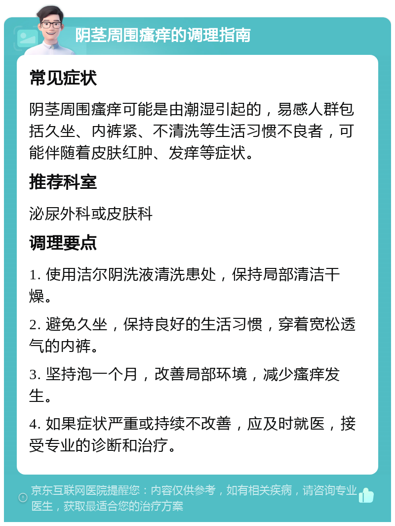 阴茎周围瘙痒的调理指南 常见症状 阴茎周围瘙痒可能是由潮湿引起的，易感人群包括久坐、内裤紧、不清洗等生活习惯不良者，可能伴随着皮肤红肿、发痒等症状。 推荐科室 泌尿外科或皮肤科 调理要点 1. 使用洁尔阴洗液清洗患处，保持局部清洁干燥。 2. 避免久坐，保持良好的生活习惯，穿着宽松透气的内裤。 3. 坚持泡一个月，改善局部环境，减少瘙痒发生。 4. 如果症状严重或持续不改善，应及时就医，接受专业的诊断和治疗。