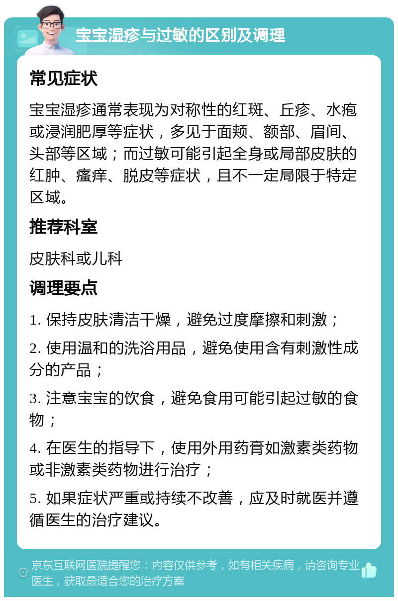 宝宝湿疹与过敏的区别及调理 常见症状 宝宝湿疹通常表现为对称性的红斑、丘疹、水疱或浸润肥厚等症状，多见于面颊、额部、眉间、头部等区域；而过敏可能引起全身或局部皮肤的红肿、瘙痒、脱皮等症状，且不一定局限于特定区域。 推荐科室 皮肤科或儿科 调理要点 1. 保持皮肤清洁干燥，避免过度摩擦和刺激； 2. 使用温和的洗浴用品，避免使用含有刺激性成分的产品； 3. 注意宝宝的饮食，避免食用可能引起过敏的食物； 4. 在医生的指导下，使用外用药膏如激素类药物或非激素类药物进行治疗； 5. 如果症状严重或持续不改善，应及时就医并遵循医生的治疗建议。